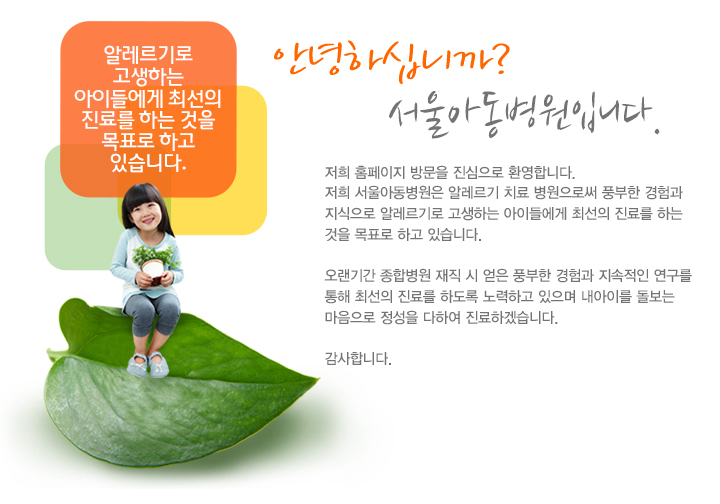 안녕하십니까?
서울아동의원입니다.

저희 홈페이지 방문을 진심으로 환영합니다.
저희 서울아동의원은 알레르기 전문 의원으로써 풍부한 경험과 지식으로
알레르기로 고생하는 아이들에게 최선의 진료를 하는 것을 목표로 하고 있습니다.

오랜기간 종합병원 재직 시 얻은 풍부한 경험과 지속적인 연구를 통해 최선의 진료를 하도록 노력하고 있으며 내아이를 돌보는 마음으로 정성을 다하여 진료하겠습니다.

감사합니다.