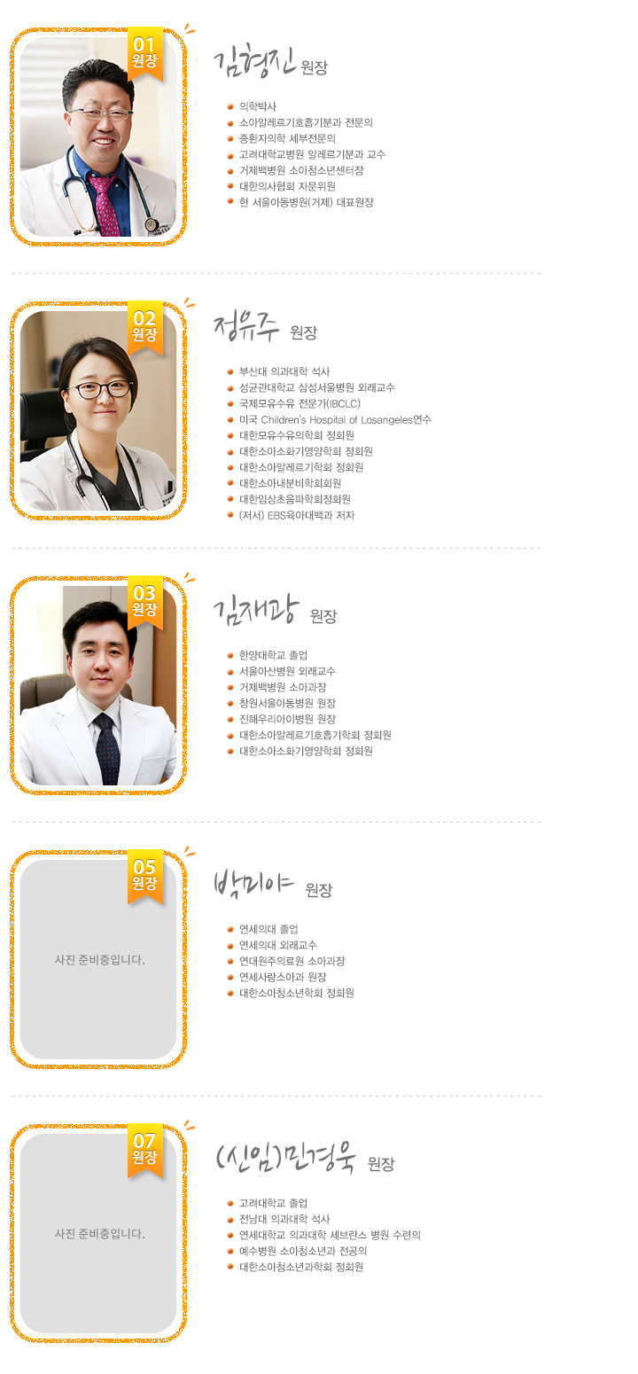 김형진 원장 - 1원장

의학박사
소아알레르기세부전문
유럽알레르기학회 정회원
고려대학교병원 알레르기분과 교수, 특진의사
거제서울아동의원 대표원장


이수정 원장 - 2원장

서울 순천향대학 졸업
서울 아산병원 소아과 연수
우먼필병원 소아과 원장
대한 소아과 학회 정회원


김재한 원장 - 3원장

경북대학교 의과대학 졸업
대구파티마병원 인턴/레이던트 수료
포천중문의과대학교 구미차병원 소아청소년과 과장(1998~2001)
효성아동병원 원장(2003~2010)
로즈마리 아동병원 원장(2010)
Boston Children's Hospital in Massachusetts 연수(2003년)
Children's Medical Center at Dallas, Texas 연수(2011년)
대구 파티마 병원 소아청소년과 과장(2011년)


박창로 원장 - 5원장

의학박사
소아 알레르기 및 호흡기 학회 정회원
소아과 전문의
경북대학교 의과대학 졸업
경북대학교 병원 인턴, 레이던트 수료
안동병원 소아과 과장
미래연합 소아청소년과 원장
대한 소아과 학회 정회원
